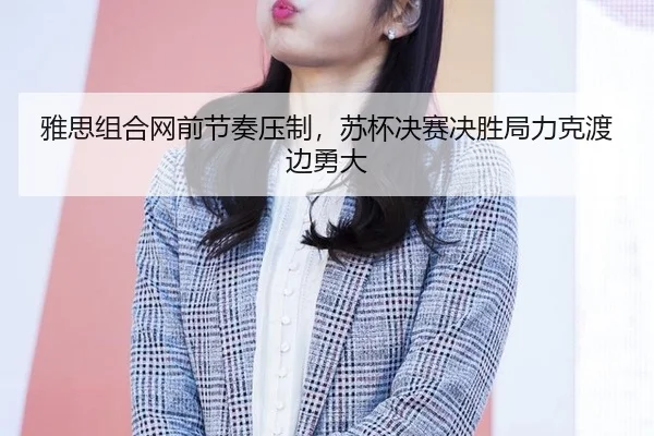 雅思组合网前节奏压制，苏杯决赛决胜局力克渡边勇大