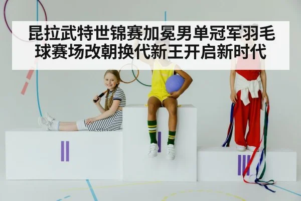 昆拉武特世锦赛加冕男单冠军羽毛球赛场改朝换代新王开启新时代