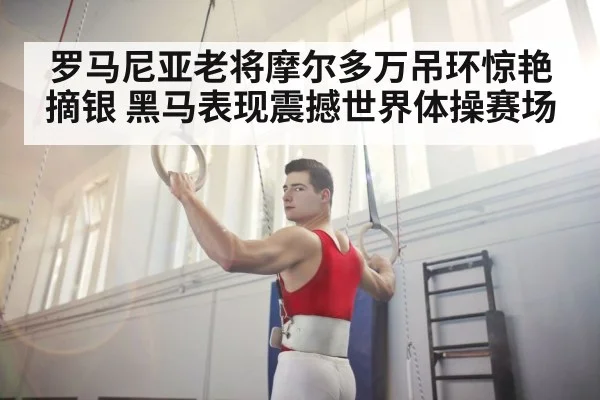 罗马尼亚老将摩尔多万吊环惊艳摘银 黑马表现震撼世界体操赛场