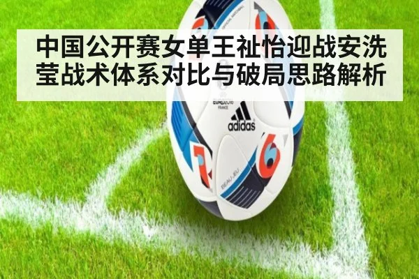 中国公开赛女单王祉怡迎战安洗莹战术体系对比与破局思路解析